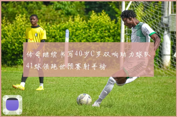 传奇继续书写40岁C罗双响助力球队41球领跑世预赛射手榜