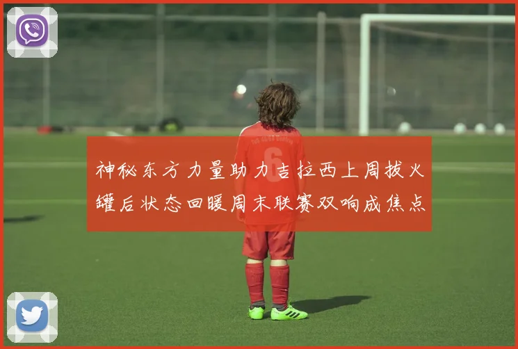 神秘东方力量助力吉拉西上周拔火罐后状态回暖周末联赛双响成焦点