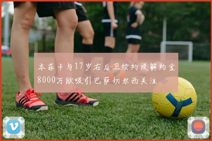 本菲卡与17岁右后卫续约设解约金8000万欧吸引巴萨切尔西关注