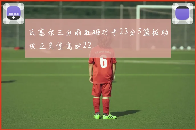 瓦塞尔三分雨狂砸对手23分5篮板助攻正负值高达22