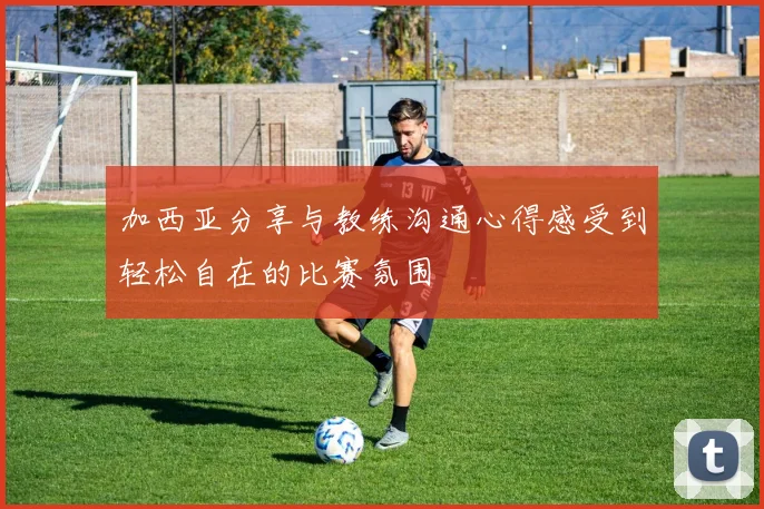 加西亚分享与教练沟通心得感受到轻松自在的比赛氛围