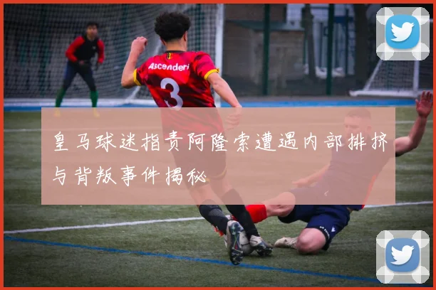 皇马球迷指责阿隆索遭遇内部排挤与背叛事件揭秘
