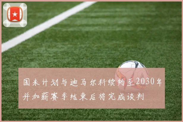 国米计划与迪马尔科续约至2030年并加薪赛季结束后将完成谈判