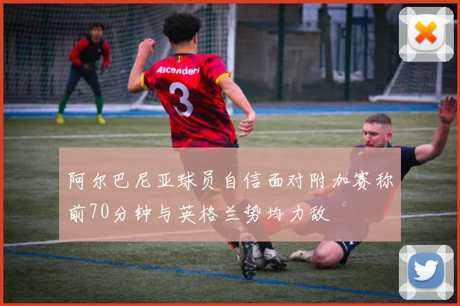 阿尔巴尼亚球员自信面对附加赛称前70分钟与英格兰势均力敌